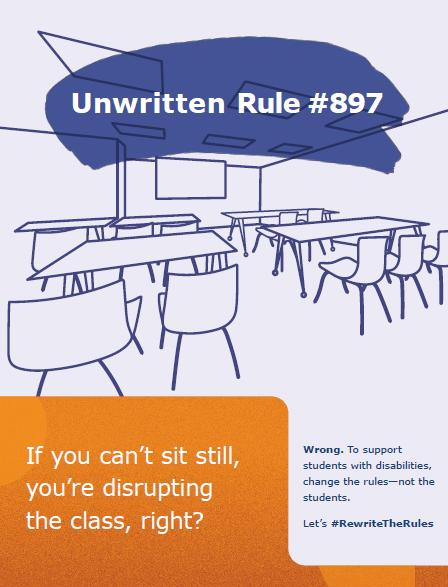 Heading: Unwritten Rule #897
Background scene: Desks and chairs arranged in front of a blackboard in a classroom setting
Text: If you can't sit still, you're disrupting the class, right? Wrong. To support students with disabilities, change the rules–not the students.
Let's #RewriteTheRules