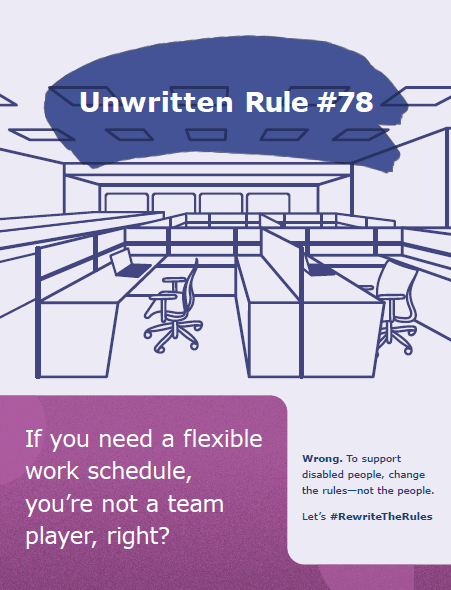Heading: Unwritten Rule #78
Background scene: Desks, chairs and laptops inside a large room with cubicles
Text: If you need a flexible work schedule, you're not a team player, right? Wrong. To support disabled people, change the rules–not the people. 
Let's #RewriteTheRules